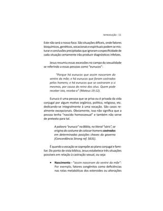 -
Jesus resumiu essas excessões no campo da sexualidade
se referindo a essas pessoas como “eunucos”:
“Porque há eunucos que assim nasceram do
ventre da mãe; e há eunucos que foram castrados
pelos homens; e há eunucos que se castraram a si
Eunuco é uma pessoa que se priva ou é privada da vida
dedicando-se integralmente à uma vocação. São casos re-
pessoa tenha “nascido homossexual” e também não serve
de pretexto para tal.
origina do costume de colocar homens castrados
em determinadas posições chaves do governo
Équandoavocaçãosesoprepõeaoplanoconjugale fami-
liar. Do ponto de vista bíblico, Jesus estabelece três situações
possíveis em relação à castração sexual, ou seja:
Nascimento - “ :
Por exemplo, f
nas rotas metabólicas dos esteroides ou alterações
 
