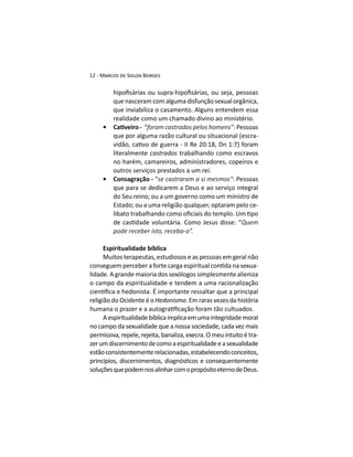 que nasceram com alguma disfunção sexual orgânica,
que inviabiliza o casamento. Alguns entendem essa
realidade como um chamado divino ao ministério.
“ : Pessoas
que por alguma razão cultural ou situacional (escra-
literalmente castrados trabalhando como escravos
no harém, camareiros, administradores, copeiros e
outros serviços prestados a um rei.
Consagração - “se castraram a si mesmos“: Pessoas
que para se dedicarem a Deus e ao serviço integral
do Seu reino; ou a um governo como um ministro de
Estado; ou a uma religião qualquer, optaram pelo ce-
Espiritualidade bíblica
Muitos terapeutas, estudiosos e as pessoas em geral não
-
lidade. A grande maioria dos sexólogos simplesmente alieniza
o campo da espiritualidade e tendem a uma racionalização
religião do Ocidente é o Hedonismo. Em raras vezes da história
Aespiritualidadebíblicaimplicaemumaintegridademoral
no campo da sexualidade que a nossa sociedade, cada vez mais
permissiva, repele, rejeita, banaliza, execra. O meu intuito é tra-
zerumdiscernimentodecomoaespiritualidadeeasexualidade
estãoconsistentementerelacionadas,estabelecendoconceitos,
soluçõesquepodemnosalinharcomopropósitoeternodeDeus.
 