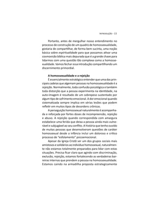Portanto, antes de mergulhar nosso entendimento no
processo de construção de um quadro de homossexualidade,
básica sobre espiritualidade
cosmovisão bíblica mais depurada que é a grande chave para
lidarmos com uma questão tão complexa como a homosse-
discernimento primordial.
A homossexualidade e a rejeição
É essencialmente estratégico entender que uma das prin-
cipais cadeias que algemam pessoas na homossexualidade é a
rejeição. Normalmente, toda confusão psicológica e também
auto-imagem é resultado de um sobrepeso sustentado por
A perseguição homossexual naturalmente é acompanha-
da e reforçada por fortes doses de incompreensão, rejeição
e abuso. A rejeição quando correspondida com amargura
estabelece uma ferida que deixa a pessoa ainda mais vulne-
de muitas pessoas que desenvolveram questões de caráter
processo de “esfolamento” psicoemocional.
Apesar da Igreja Cristã ser um dos grupos sociais mais
amistosos e solidários ao indivíduo homossexual, naturalmen-
te não estamos totalmente preparados para lidar com estas
exclusão, rejeição, estamos fortalecendo as verdadeiras bar-
reiras internas que prendem a pessoa na homossexualidade.
Estamos caindo na armadilha proposta estrategicamente
 