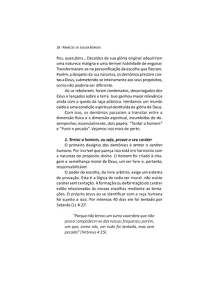 Decaídos da sua glória original adquiriram
uma natureza maligna e uma terrível habilidade de enganar.
-
tas a Deus, submetendo-se inteiramente aos seus propósitos,
como não poderia ser diferente.
Ao se rebelarem, foram condenados, desarraigados dos
Céus e lançados sobre a terra. Isso ganhou maior relevância
ainda com a queda da raça adâmica. Herdamos um mundo
-
sempenhar, essencialmente, dois papéis: “Tentar o homem”
e “Punir o pecado”. Vejamos isso mais de perto.
1. Tentar o homem, ou seja, provar o seu caráter
tentar o caráter
humano. Por incrível que pareça isso está em harmonia com
a natureza do propósito divino. O homem foi criado à ima-
gem e semelhança moral de Deus, um ser livre e, portanto,
responsabilizável.
O poder de escolha, do livre arbítrio, exige um sistema
de provação. Esta é a lógica de todo ser moral: não existe
caráter sem tentação. A formação ou deformação do caráter
estão relacionadas às nossas escolhas mediante as tenta-
foi sujeito a isso. Por intensos 40 dias ele foi tentado por
2
.
“Porque não temos um sumo sacerdote que não
possa compadecer-se das nossas fraquezas; porém,
um que, como nós, em tudo foi tentado, mas sem
 