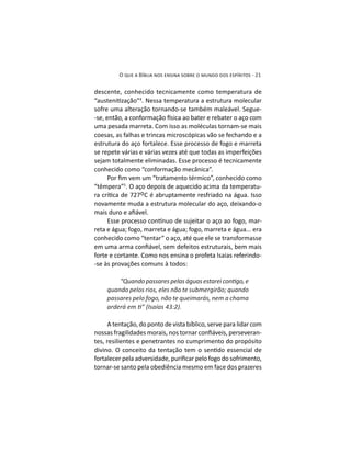 descente, conhecido tecnicamente como temperatura de
4
. Nessa temperatura a estrutura molecular
sofre uma alteração tornando-se também maleável. Segue-
uma pesada marreta. Com isso as moléculas tornam-se mais
coesas, as falhas e trincas microscópicas vão se fechando e a
estrutura do aço fortalece. Esse processo de fogo e marreta
se repete várias e várias vezes até que todas as imperfeições
sejam totalmente eliminadas. Esse processo é tecnicamente
conhecido como “conformação mecânica”.
“têmpera”5
. O aço depois de aquecido acima da temperatu-
ºC é abruptamente resfriado na água. Isso
novamente muda a estrutura molecular do aço, deixando-o
-
reta e água; fogo, marreta e água; fogo, marreta e água... era
conhecido como “tentar” o aço, até que ele se transformasse
forte e cortante. Como nos ensina o profeta Isaias referindo-
-se às provações comuns à todos:
quando pelos rios, eles não te submergirão; quando
passares pelo fogo, não te queimarás, nem a chama
A tentação, do ponto de vista bíblico, serve para lidar com
-
tes, resilientes e penetrantes no cumprimento do propósito
tornar-se santo pela obediência mesmo em face dos prazeres
 