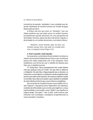 -
pende totalmente da escolha humana em virtude da graça
dispensada por Deus.
A ênfase não tem que estar no “tentador”, mas nos
eternidade. Portanto, apesar de Deus não tentar ninguém, e
da tentação ter um caráter demoníaco, o princípio é divino:
Ninguém, sendo tentado, diga: De Deus sou
tentado; porque Deus não pode ser tentado pelo
sistema correcional estabelecido por Deus e por incrível que
pareça eles estão cooperando com o Seu propósito. Deus
estabeleceu uma forma de usar a rebelião de Satanás para
lidar com a rebelião humana.
disse: “Deus provavelmente tem usado Satanás
mais que qualquer outro ser criado”. Ou seja, Deus é soberano
e inteligente. Ele sabe falar a língua daqueles que se desviam, se
pensamqueestãosendoespertos.Eleresisteaosoberboeexalta
oshumildes.Deussabecomoabalaroqueéabalávelnarealidade
de cada indivíduo de forma que o que é eterno se estabeleça.
-
vela “Satanás”6
original grego “Acusador”7 8
, onde teremos que
enfrentar com humildade e verdadeiro arrependimento os
 