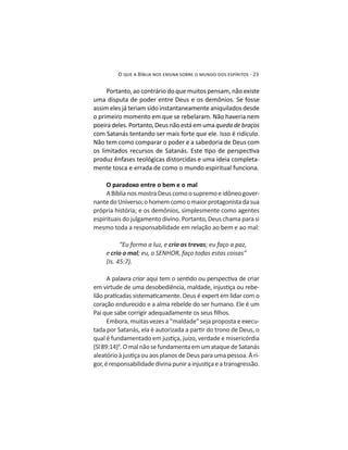Portanto, ao contrário do que muitos pensam, não existe
assim eles já teriam sido instantaneamente aniquilados desde
o primeiro momento em que se rebelaram. Não haveria nem
poeiradeles.Portanto,Deusnãoestáemumaquedadebraços
com Satanás tentando ser mais forte que ele. Isso é ridículo.
Não tem como comparar o poder e a sabedoria de Deus com
produz ênfases teológicas distorcidas e uma ideia completa-
mente tosca e errada de como o mundo espiritual funciona.
O paradoxo entre o bem e o mal
-
espirituais do julgamento divino. Portanto, Deus chama para si
mesmo toda a responsabilidade em relação ao bem e ao mal:
“Eu formo a luz, e crio as trevas; eu faço a paz,
e crio o mal
A palavra criar
-
coração endurecido e a alma rebelde do ser humano. Ele é um
Embora, muitas vezes a “maldade” seja proposta e execu-
9
.OmalnãosefundamentaemumataquedeSatanás
-
 