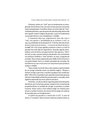 Portanto, existe um “mal” que se fundamenta na trans-
gressão da lei divina e faz com que muitas pessoas inocentes
tem aquele carater maligno do pecado, e que se fundamenta
É importante dizer que, originalmente, Deus não criou o
“mal”, mas apenas a “possibilidade de se conhecer o mal”, ou
sejaapossibilidadededesobedecê-lO:“OSenhorDeusfezbrotar
do mal .
-
bedece uma lei divina vai experimentar não apenas o
do mal, ou seja, o prazer efemero do pecado, mas certamente
irá conhecer também o
punição. Deus estava explicando para Adão como funciona a
sua paternidade. Este é o simples paradoxo da correção, Ele
transforma ou usa o mal como um mecanismo para produzir
Toda criação moral de Deus está sujeita à oportunidade
“Porque o
Senhor corrige o que ama, e açoita a qualquer que recebe por
. A questão é que a grande maioria das pessoas
Portanto, a essência desse segundo papel exercido pelos
humano. Assim como o livre arbítrio exige um sistema para
provar o caráter humano, da mesma forma exige um sistema
de punição para os transgressores.
10
. É uma lei
divina. É imutável. Nessa brecha Satanás projeta todos os
 