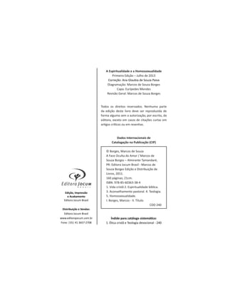 Edição, Impressão
e Acabamento
Editora Jocum Brasil
Distribuição e Vendas:
Editora Jocum Brasil
www.editorajocum.com.br
Fone: |55| 41 3657-2708
A Espiritualidade e a Homossexualidade
Primeira Edição – Julho de 2013
Correção: Ana Glaubia de Souza Paiva
Diagramação: Marcos de Souza Borges
Capa: Eurípedes Mendes
Revisão Geral: Marcos de Souza Borges
Todos os direitos reservados. Nenhuma parte
da edição deste livro deve ser reproduzida de
forma alguma sem a autorização, por escrito, da
editora, exceto em casos de citações curtas em
Dados Internacionais de
Catalogação na Publicação (CIP)
© Borges, Marcos de Souza
A Face Oculta do Amor / Marcos de
Souza Borges – Almirante Tamandaré,
PR: Editora Jocum Brasil - Marcos de
Souza Borges Edição e Distribuição de
Livros, 2011.
160 páginas; 21cm.
ISBN: 978-85-60363-38-4
1. Vida cristã 2. Espiritualidade bíblica.
3. Aconselhamento pastoral. 4. Teologia.
5. Homossexualidade.
I. Borges, Marcos - II. Título.
CDD 240
 