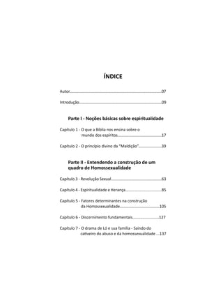 ÍNDICE
Autor....................................................................................07
Introdução............................................................................09
Parte I - Noções básicas sobre espiritualidade
Capítulo 1 - O que a Bíblia nos ensina sobre o
mundo dos espíritos........................................17
Capítulo 2 - O princípio divino da “Maldição”.....................39
Parte II - Entendendo a construção de um
quadro de Homossexualidade
Capítulo 3 - Revolução Sexual..............................................63
Capítulo 4 - Espiritualidade e Herança.................................85
Capítulo 5 - Fatores determinantes na construção
da Homossexualidade....................................105
Capítulo 6 - Discernimento fundamentais........................127
Capítulo 7 - O drama de Ló e sua família - Saindo do
 