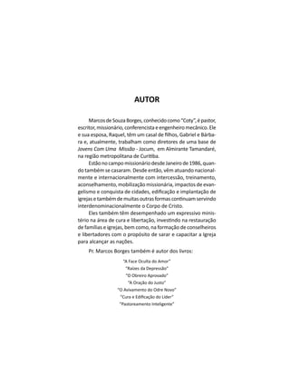 AUTOR
MarcosdeSouzaBorges,conhecidocomo“Coty”,épastor,
escritor,missionário,conferencistaeengenheiromecânico.Ele
-
ra e, atualmente, trabalham como diretores de uma base de
Jovens Com Uma Missão - Jocum, em Almirante Tamandaré,
EstãonocampomissionáriodesdeJaneirode1986,quan-
do também se casaram. Desde então, vêm atuando nacional-
mente e internacionalmente com intercessão, treinamento,
aconselhamento, mobilização missionária, impactos de evan-
interdenominacionalmente o Corpo de Cristo.
Eles também têm desempenhado um expressivo minis-
de famílias e igrejas, bem como, na formação de conselheiros
e libertadores com o propósito de sarar e capacitar a Igreja
para alcançar as nações.
Pr. Marcos Borges também é autor dos livros:
“A Face Oculta do Amor”
“Raízes da Depressão”
“O Obreiro Aprovado”
“A Oração do Justo”
“O Avivamento do Odre Novo”
“Pastoreamento Inteligente”
 
