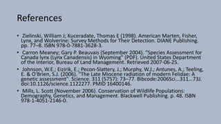 References
• Zielinski, William J; Kuceradate, Thomas E (1998). American Marten, Fisher,
Lynx, and Wolverine: Survey Methods for Their Detection. DIANE Publishing.
pp. 77–8. ISBN 978-0-7881-3628-3.
• Carron Meaney; Gary P. Beauvais (September 2004). "Species Assessment for
Canada lynx (Lynx Canadensis) in Wyoming" (PDF). United States Department
of the Interior, Bureau of Land Management. Retrieved 2007-06-25.
• Johnson, W.E.; Eizirik, E.; Pecon-Slattery, J.; Murphy, W.J.; Antunes, A.; Teeling,
E. & O'Brien, S.J. (2006). "The Late Miocene radiation of modern Felidae: A
genetic assessment". Science. 311 (5757): 73–77. Bibcode:2006Sci...311...73J.
doi:10.1126/science.1122277. PMID 16400146.
• Mills, L. Scott (November 2006). Conservation of Wildlife Populations:
Demography, Genetics, and Management. Blackwell Publishing. p. 48. ISBN
978-1-4051-2146-0.
 