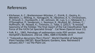 References
• Kitchener, A. C.; Breitenmoser-Würsten, C.; Eizirik, E.; Gentry, A.;
Werdelin, L.; Wilting, A.; Yamaguchi, N.; Abramov, A. V.; Christiansen,
P.; Driscoll, C.; Duckworth, J. W.; Johnson, W.; Luo, S.-J.; Meijaard, E.;
O'Donoghue, P.; Sanderson, J.; Seymour, K.; Bruford, M.; Groves, C.;
Hoffmann, M.; Nowell, K.; Timmons, Z.; Tobe, S. (2017). "A revised
taxonomy of the Felidae: The final report of the Cat Classification Task
Force of the IUCN Cat Specialist Group" . Cat News (Special Issue 11).
• Folk, R.L., 1965, Petrology of sedimentary rocks PDF version. Austin:
Hemphill's Bookstore. 2nd ed. 1981, ISBN 0-914696-14-9
• "Calocedrus decurrens (Torr.) Florin". World Checklist of Selected
Plant Families (WCSP). Royal Botanic Gardens, Kew. Retrieved 6
January 2017 – via The Plant List.
 