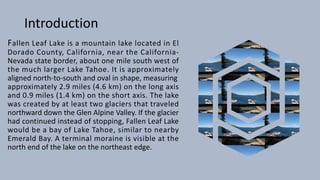 Introduction
Fallen Leaf Lake is a mountain lake located in El
Dorado County, California, near the California-
Nevada state border, about one mile south west of
the much larger Lake Tahoe. It is approximately
aligned north-to-south and oval in shape, measuring
approximately 2.9 miles (4.6 km) on the long axis
and 0.9 miles (1.4 km) on the short axis. The lake
was created by at least two glaciers that traveled
northward down the Glen Alpine Valley. If the glacier
had continued instead of stopping, Fallen Leaf Lake
would be a bay of Lake Tahoe, similar to nearby
Emerald Bay. A terminal moraine is visible at the
north end of the lake on the northeast edge.
 