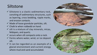 Siltstone
ü Siltstone is a clastic sedimentary rock,
consiting of sedimentary structures, such
as layering, cross bedding, ripple marks,
and erosion contacts.
ü Made of loose grandular particles, silt.
ü Chalk le when rubbedd on hand.
ü silt is a mixture of clay minerals, micas,
feldspars, and quartz.
ü occurs when silt compacts onto a rock.
ü Forms where water, wind, or ice deposit
silt.
ü It can be regarded as an example of a
glacial environment and current energy
where mud and sand accumulated.
 