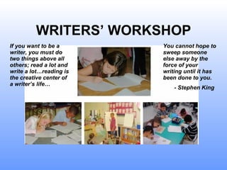 WRITERS’ WORKSHOP If you want to be a writer, you must do two things above all others; read a lot and write a lot…reading is the creative center of a writer’s life… You cannot hope to sweep someone else away by the force of your writing until it has been done to you.  - Stephen King 