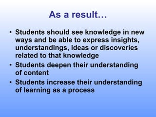 As a result… Students should see knowledge in new ways and be able to express insights, understandings, ideas or discoveries related to that knowledge Students deepen their understanding of content Students increase their understanding of learning as a process 