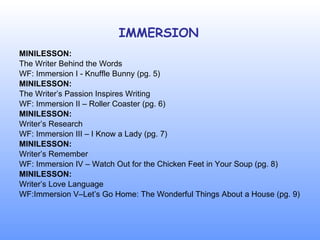 IMMERSION MINILESSON: The Writer Behind the Words WF: Immersion I - Knuffle Bunny (pg. 5) MINILESSON: The Writer’s Passion Inspires Writing WF: Immersion II – Roller Coaster (pg. 6) MINILESSON: Writer’s Research WF: Immersion III – I Know a Lady (pg. 7) MINILESSON: Writer’s Remember WF: Immersion IV – Watch Out for the Chicken Feet in Your Soup (pg. 8) MINILESSON: Writer’s Love Language WF:Immersion V–Let’s Go Home: The Wonderful Things About a House (pg. 9) 