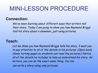 MINI-LESSON PROCEDURE Connection: W e ’ve been learning about different ways that writers tell their story. Today I am going to show you how Raymond Briggs told his story about a snowman, just using pictures. Teach: L e t me show you how Raymond Briggs tells his story. I want you to pay attention to all of the details in his pictures. (Open book, slowly turning pages so students can  read  the pictures.)  N o tice all of the details he includes to help us understand his story. As writers, you can do the exact same thing. You too  can write a story using only pictures. 