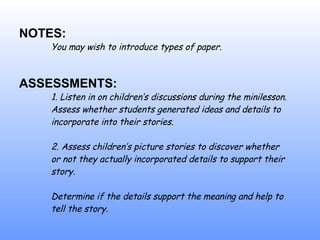 NOTES: You may wish to introduce types of paper. ASSESSMENTS: 1. Listen in on children’s discussions during the minilesson.  Assess whether students generated ideas and details to  incorporate into their stories. 2. Assess children’s  p i cture stories to discover whether  or not they actually incorporated details to support their  story.  Determine if the details support the meaning and help to  tell the story. 
