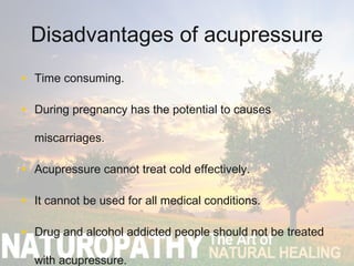 Disadvantages of acupressure
• Time consuming.
• During pregnancy has the potential to causes
miscarriages.
• Acupressure cannot treat cold effectively.
• It cannot be used for all medical conditions.
• Drug and alcohol addicted people should not be treated
with acupressure.
 