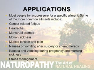 APPLICATIONSAPPLICATIONS
• Most people try acupressure for a specific ailment. Some
of the more common ailments include:
• Cancer-related fatigue
• Headache
• Menstrual cramps
• Motion sickness
• Muscle tension and pain
• Nausea or vomiting after surgery or chemotherapy
• Nausea and vomiting during pregnancy and morning
sickness​
• Stress management
 