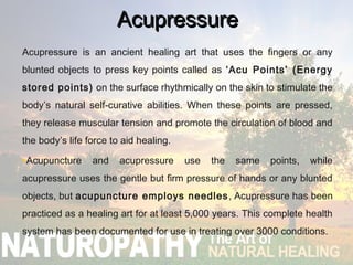 AcupressureAcupressure
Acupressure is an ancient healing art that uses the fingers or any
blunted objects to press key points called as ‘Acu Points’ (Energy
stored points) on the surface rhythmically on the skin to stimulate the
body’s natural self-curative abilities. When these points are pressed,
they release muscular tension and promote the circulation of blood and
the body’s life force to aid healing.
•Acupuncture and acupressure use the same points, while
acupressure uses the gentle but firm pressure of hands or any blunted
objects, but acupuncture employs needles, Acupressure has been
practiced as a healing art for at least 5,000 years. This complete health
system has been documented for use in treating over 3000 conditions.
 