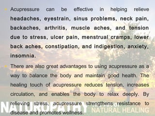 • Acupressure can be effective in helping relieve
headaches, eyestrain, sinus problems, neck pain,
backaches, arthritis, muscle aches, and tension
due to stress, ulcer pain, menstrual cramps, lower
back aches, constipation, and indigestion, anxiety,
insomnia.
• There are also great advantages to using acupressure as a
way to balance the body and maintain good health. The
healing touch of acupressure reduces tension, increases
circulation, and enables the body to relax deeply. By
relieving stress, acupressure strengthens resistance to
disease and promotes wellness.
 