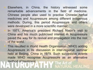 • Elsewhere, in China, the history witnessed some
remarkable advancements in the field of medicine.
Chinese people also used to practise Chinese herbal
medicines and Acupressure among different indigenous
methods. During, this period Acupressure and others
were developed in a more scientific manner.
• In 1971, America’s president Richard Nixon’s visit to
China and his much publicised interest in Acupressure
paved the way for its revival and propagation into the rest
of the world.
• This resulted in World Health Organisation (WHO) adding
Acupressure in its discussion in inter-regional seminar
held at Beijing, China in 1979. Such successive events
made WHO recognise Acupressure as an alternative
method of treatment.
 