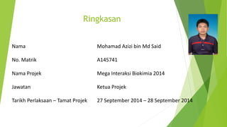 Nama Mohamad Azizi bin Md Said
No. Matrik A145741
Nama Projek Mega Interaksi Biokimia 2014
Jawatan Ketua Projek
Tarikh Perlaksaan – Tamat Projek 27 September 2014 – 28 September 2014
Ringkasan
 