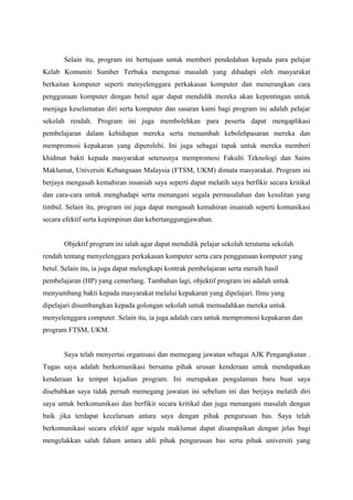 Selain itu, program ini bertujuan untuk memberi pendedahan kepada para pelajar
Kelab Komuniti Sumber Terbuka mengenai masalah yang dihadapi oleh masyarakat
berkaitan komputer seperti menyelenggara perkakasan komputer dan menerangkan cara
penggunaan komputer dengan betul agar dapat mendidik mereka akan kepentingan untuk
menjaga keselamatan diri serta komputer dan sasaran kami bagi program ini adalah pelajar
sekolah rendah. Program ini juga membolehkan para peserta dapat mengaplikasi
pembelajaran dalam kehidupan mereka serta menambah kebolehpasaran mereka dan
mempromosi kepakaran yang diperolehi. Ini juga sebagai tapak untuk mereka memberi
khidmat bakti kepada masyarakat seterusnya mempromosi Fakulti Teknologi dan Sains
Maklumat, Universiti Kebangsaan Malaysia (FTSM, UKM) dimata masyarakat. Program ini
berjaya mengasah kemahiran insaniah saya seperti dapat melatih saya berfikir secara kritikal
dan cara-cara untuk menghadapi serta menangani segala permasalahan dan kesulitan yang
timbul. Selain itu, program ini juga dapat mengasah kemahiran insaniah seperti komunikasi
secara efektif serta kepimpinan dan kebertanggungjawaban.
Objektif program ini ialah agar dapat mendidik pelajar sekolah terutama sekolah
rendah tentang menyelenggara perkakasan komputer serta cara penggunaan komputer yang
betul. Selain itu, ia juga dapat melengkapi kontrak pembelajaran serta meraih hasil
pembelajaran (HP) yang cemerlang. Tambahan lagi, objektif program ini adalah untuk
menyumbang bakti kepada masyarakat melalui kepakaran yang dipelajari. Ilmu yang
dipelajari disumbangkan kepada golongan sekolah untuk memudahkan mereka untuk
menyelenggara computer. Selain itu, ia juga adalah cara untuk mempromosi kepakaran dan
program FTSM, UKM.
Saya telah menyertai organisasi dan memegang jawatan sebagai AJK Pengangkutan .
Tugas saya adalah berkomunikasi bersama pihak urusan kenderaan untuk mendapatkan
kenderaan ke tempat kejadian program. Ini merupakan pengalaman baru buat saya
disebabkan saya tidak pernah memegang jawatan ini sebelum ini dan berjaya melatih diri
saya untuk berkomunikasi dan berfikir secara kritikal dan juga menangani masalah dengan
baik jika terdapat kecelaruan antara saya dengan pihak pengurusan bas. Saya telah
berkomunikasi secara efektif agar segala maklumat dapat disampaikan dengan jelas bagi
mengelakkan salah faham antara ahli pihak pengurusan bas serta pihak universiti yang
 