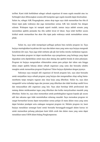terlibat. Kami telah berkhidmat sebagai sebuah organisasi di mana segala masalah atau isu
berbangkit akan dibincangkan sesama ahli kumpulan agar segala masalah dapat diselesaikan.
Selain itu, sebagai AJK Pengangkutan, antara skop tugas saya ialah memastikan bas tiba di
lokasi tepat pada waktunya dan juga memastikan semua AJK lain menaiki bas dengan
selamat. Walaupun tugas ini nampak seperti mudah, namun ianya adalah sesuatu yang
merumitkan apabila pemandu bas tiba sedikit lewat di lokasi. Saya telah berfikir secara
kritikal untuk memastikan bas akan tiba tepat pada waktunya untuk memudahkan semua
pihak.
Selain itu, saya telah mempelajari pelbagai perkara baru melalui program ini. Saya
berjaya meningkatkan keyakinan diri saya dan dalam masa yang sama saya berjaya mengasah
kemahiran diri saya. Saya juga telah mebantu ajk-ajk lain ketika mereka melakukan tugasan.
Saya merasakan program ini dapat memberikan saya pengalaman yang berharga yang dapat
digunakan serta dipraktikkan untuk masa akan datang dan apabila berada di alam pekerjaan.
Program ini berjaya mengeratkan sillaturrahim antara para pelajar dari tahun satu hingga
tahun empat apabila bekerja dalam sebuah organisasi yang sama dan berusaha sehabis
mungkin untuk memastikan program Eksplorasi Tekno berjaya dijalankan dengan jayanya.
Sekiranya saya menjadi ahli organisasi di bawah program lain, saya akan berusaha
untuk menjadikan ianya sebuah program yang berjaya dan mengamalkan sikap saling bantu-
membantu tanpa mengira tugasan atau skop kerja yang diberikan. Selain itu, saya akan
mengambil serius terhadap tugas dan jawatan yang diberikan dan tidak bersikap sambil lewa
dan menyusahkan ahli organisasi yang lain. Saya akan bersikap lebih professional dan
matang dalam melaksanakan tugas yang diberikan dan ketika menyelesaikan masalah yang
diberikan. Selain itu, saya akan memastikan untuk pembahagikan tugasan kepada ajk secara
adil dan saksama agar tidak menimbulkan sebarang masalah. Saya merasakan program ini
sangat bermanfaat kerana dapat menyatukan semua pelajar di mana dalam masa yang sama
dapat bertukar pendapat serta cadangan mengenai program ini. Melalui program ini, kami
berjaya menaikkan semangat kami untuk berusaha bersungguh-sungguh dalam kursus ini
untuk memastikan peluang pekerjaan kami lebih cerah dan dalam masa yang sama dapat
menaikkan nama UKM dalam bidang Pengkomputeran.
 