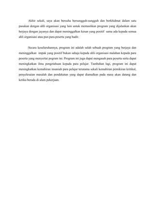 Akhir sekali, saya akan berusha bersungguh-sungguh dan berkhidmat dalam satu
pasukan dengan ahli organisasi yang lain untuk memastikan program yang dijalankan akan
berjaya dengan jayanya dan dapat meninggalkan kesan yang positif sama ada kepada semua
ahli organisasi atau pun para peserta yang hadir.
Secara keseluruhannya, program ini adalah salah sebuah program yang berjaya dan
meninggalkan impak yang positif bukan sahaja kepada ahli organisasi malahan kepada para
peserta yang menyertai pogram ini. Program ini juga dapat mengasah para peserta serta dapat
meningkatkan ilmu pengetahuan kepada para pelajar. Tambahan lagi, program ini dapat
meningkatkan kemahiran insaniah para pelajar terutama sekali kemahiran pemikiran kritikal,
penyelesaian masalah dan pendekatan yang dapat diamalkan pada masa akan datang dan
ketika berada di alam pekerjaan.
 