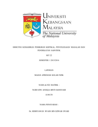 HHHC9501 KEMAHIRAN PEMIKIRAN KRITIKAL, PENYELESAIAN MASALAH DAN
PENDEKATAN SAINTIFIK
SET 22
SEMESTER 1 2015/2016
LAPORAN
MAJLIS APRESIASI KELAB FIZIK
NAMA & NO. MATRIK :
NURFATIN AFEEQA BINTI BANIYAMI
A146138
NAMA PENSYARAH :
Dr. HERRYAWAN RYADI BIN EZIWAR DYARI
 