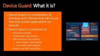 Device Guard: What it is?
Device Guard is a combination of
hardware and software that will ensure
that only trusted applications can
execute
Device Guard is comprised of:
Virtual Secure Mode
Configurable Code Integrity
VSM Protected Code Integrity:
Kernel Mode Code Integrity
User Mode Code Integrity
Platform and UEFI Secure Boot
 