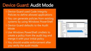 Device Guard: Audit Mode
Device Guard used Code Integrity
Policies to define allowed applications
You can generate policies from existing
systems by using Windows PowerShell
Device Guard defaults to the Audit
Mode
Use Windows PowerShell cmdlets to
create a policy from the audit log and
merge it with your initial policy
You should enable enforcement after
you verify the audit mode
 