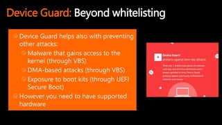 Device Guard: Beyond whitelisting
Device Guard helps also with preventing
other attacks:
Malware that gains access to the
kernel (through VBS)
DMA-based attacks (through VBS)
Exposure to boot kits (through UEFI
Secure Boot)
However you need to have supported
hardware
 