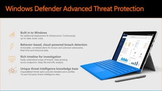 Unique threat intelligence knowledge base
Unparalleled threat optics provide detailed actor profiles
1st and 3rd party threat intelligence data.
Rich timeline for investigation
Easily understand scope of breach. Data pivoting
across endpoints. Deep file and URL analysis.
Behavior-based, cloud-powered breach detection
Actionable, correlated alerts for known and unknown adversaries.
Real-time and historical data.
Built in to Windows
No additional deployment & infrastructure. Continuously
up-to-date, lower costs.
Windows Defender Advanced Threat Protection
 