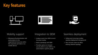 Key features
 Witnesses all authentication and
authorization to the
organizational resources within
the corporate perimeter or on
mobile devices
Mobility support Integration to SIEM Seamless deployment
 Analyzes events from SIEM to enrich
the attack timeline
 Works seamlessly with SIEM
 Provides options to forward
security alerts to your SIEM or to
send emails to specific people
 Utilizes port mirroring to allow
seamless deployment alongside AD
 Non-intrusive, does not affect
existing network topology
 