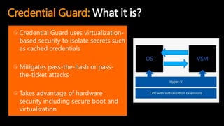 Credential Guard: What it is?
Credential Guard uses virtualization-
based security to isolate secrets such
as cached credentials
Mitigates pass-the-hash or pass-
the-ticket attacks
Takes advantage of hardware
security including secure boot and
virtualization
 