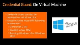 Credential Guard: On Virtual Machine
Credential Guard can also be
deployed on virtual machine
Virtual machine must fulfill following
requirements:
Generation 2 VM
Enabled virtual TPM
Running Windows 10 or Windows
2016
 