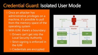 Credential Guard: Isolated User Mode
Once an attacker has
administrative privileges on a
machine, it's possible to pull
from the memory space of the
operating system
With IUM, there's a boundary:
Drivers can't get into the
Local Security Authority
Strict signing is enforced in
the IUM
Credentials are encrypted
 