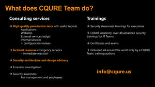 What does CQURE Team do?
Consulting services
 High quality penetration tests with useful reports
Applications
Websites
External services (edge)
Internal services
+ configuration reviews
 Incident response emergency services
– immediate reaction!
 Security architecture and design advisory
 Forensics investigation
 Security awareness
For management and employees
info@cqure.us
Trainings
 Security Awareness trainings for executives
 CQURE Academy: over 40 advanced security
trainings for IT Teams
 Certificates and exams
 Delivered all around the world only by a CQURE
Team: training authors
 