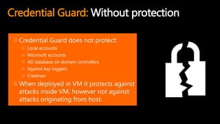 Credential Guard: Without protection
Credential Guard does not protect:
Local accounts
Microsoft accounts
AD database on domain controllers
Against key loggers
Credman
When deployed in VM it protects against
attacks inside VM, however not against
attacks originating from host.
 
