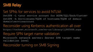 Set SPNs for services to avoid NTLM:
SetSPN –L <your service account for AGPM/SQL/Exch/Custom>
SetSPN –A Servicename/FQDN of hostname/FQDN of domain
domainserviceaccount
Reconsider using Kerberos authentication all over
https://technet.microsoft.com/en-us/library/jj865668.aspx
Require SPN target name validation
Microsoft network server: Server SPN target name
validation level
Reconsider turning on SMB Signing
SMB Relay
 