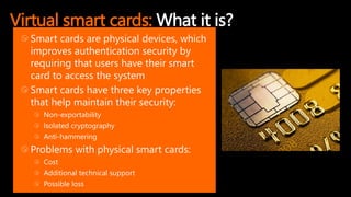 Virtual smart cards: What it is?
Smart cards are physical devices, which
improves authentication security by
requiring that users have their smart
card to access the system
Smart cards have three key properties
that help maintain their security:
Non-exportability
Isolated cryptography
Anti-hammering
Problems with physical smart cards:
Cost
Additional technical support
Possible loss
 