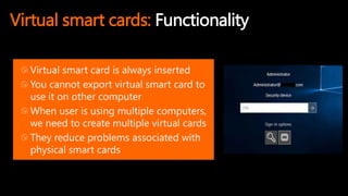 Virtual smart cards: Functionality
Virtual smart card is always inserted
You cannot export virtual smart card to
use it on other computer
When user is using multiple computers,
we need to create multiple virtual cards
They reduce problems associated with
physical smart cards
 