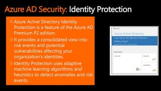 Azure AD Security: Identity Protection
Azure Active Directory Identity
Protection is a feature of the Azure AD
Premium P2 edition.
It provides a consolidated view into
risk events and potential
vulnerabilities affecting your
organization’s identities.
Identity Protection uses adaptive
machine learning algorithms and
heuristics to detect anomalies and risk
events.
 