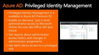 Azure AD: Privileged Identity Management
Privileged Identity Management is a
available in Azure AD Premium P2.
Enable on-demand, "just in time"
administrative access to Microsoft
Online Services like Office 365 and
Intune
Get reports about administrator
access history and changes in
administrator assignments
Get alerts about access to a privileged
role
 