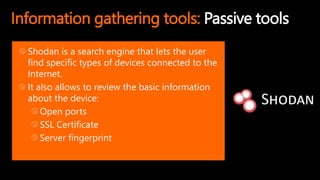 Information gathering tools: Passive tools
Shodan is a search engine that lets the user
find specific types of devices connected to the
Internet.
It also allows to review the basic information
about the device:
Open ports
SSL Certificate
Server fingerprint
 
