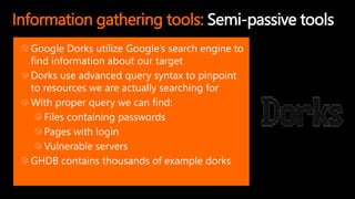 Information gathering tools: Semi-passive tools
Google Dorks utilize Google’s search engine to
find information about our target
Dorks use advanced query syntax to pinpoint
to resources we are actually searching for
With proper query we can find:
Files containing passwords
Pages with login
Vulnerable servers
GHDB contains thousands of example dorks
 
