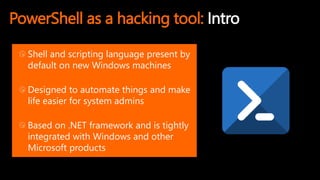 PowerShell as a hacking tool: Intro
Shell and scripting language present by
default on new Windows machines
Designed to automate things and make
life easier for system admins
Based on .NET framework and is tightly
integrated with Windows and other
Microsoft products
 
