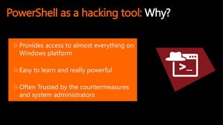 PowerShell as a hacking tool: Why?
Provides access to almost everything on
Windows platform
Easy to learn and really powerful
Often Trusted by the countermeasures
and system administrators
 