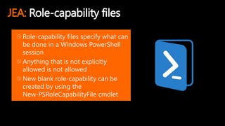 JEA: Role-capability files
Role-capability files specify what can
be done in a Windows PowerShell
session
Anything that is not explicitly
allowed is not allowed
New blank role-capability can be
created by using the
New-PSRoleCapabilityFile cmdlet
 